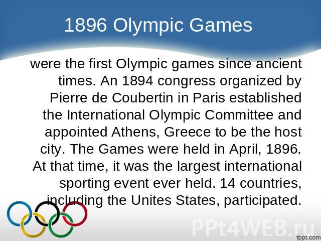 1896 Olympic Games were the first Olympic games since ancient times. An 1894 congress organized by Pierre de Coubertin in Paris established the International Olympic Committee and appointed Athens, Greece to be the host city. The Games were held in …