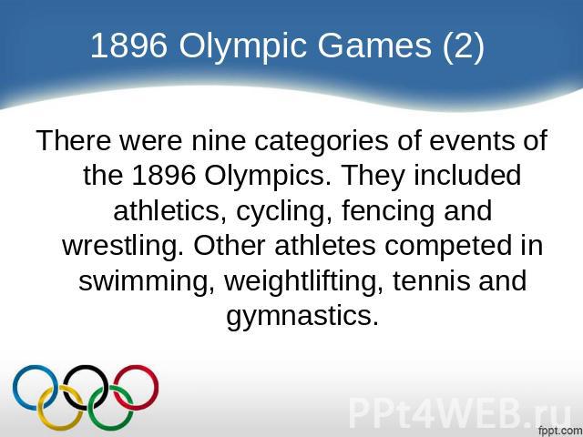 1896 Olympic Games (2) There were nine categories of events of the 1896 Olympics. They included athletics, cycling, fencing and wrestling. Other athletes competed in swimming, weightlifting, tennis and gymnastics.