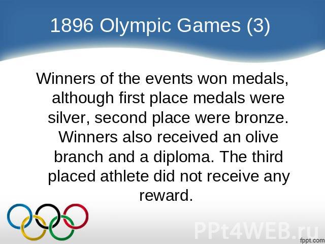 1896 Olympic Games (3) Winners of the events won medals, although first place medals were silver, second place were bronze. Winners also received an olive branch and a diploma. The third placed athlete did not receive any reward.