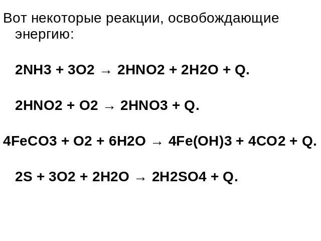 Вот некоторые реакции, освобождающие энергию: 2NH3 + 3O2 → 2HNO2 + 2H2O + Q. 2HNO2 + O2 → 2HNO3 + Q. 4FeCO3 + O2 + 6H2O → 4Fe(OH)3 + 4CO2 + Q. 2S + 3O2 + 2H2O → 2H2SO4 + Q.