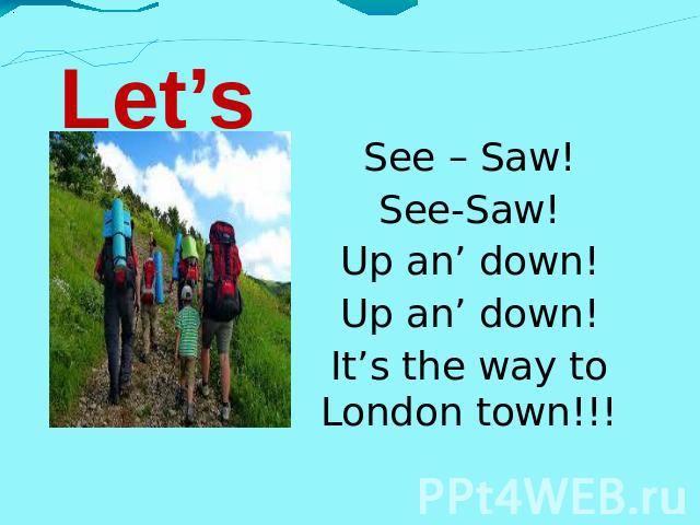 Let’s go!!! See – Saw! See-Saw! Up an’ down! Up an’ down! It’s the way to London town!!!