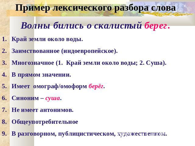 Пример лексического разбора слова Волны бились о скалистый берег. Край земли около воды. Заимствованное (индоевропейское). Многозначное (1. Край земли около воды; 2. Суша). В прямом значении. Имеет омограф/омоформ берёг. Синоним – суша. Не имеет ант…