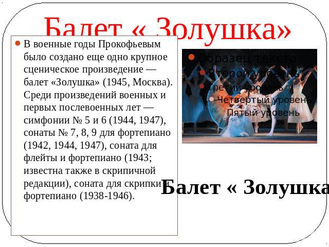 Балет « Золушка» В военные годы Прокофьевым было создано еще одно крупное сценическое произведение — балет «Золушка» (1945, Москва). Среди произведений военных и первых послевоенных лет — симфонии № 5 и 6 (1944, 1947), сонаты № 7, 8, 9 для фортепиан…