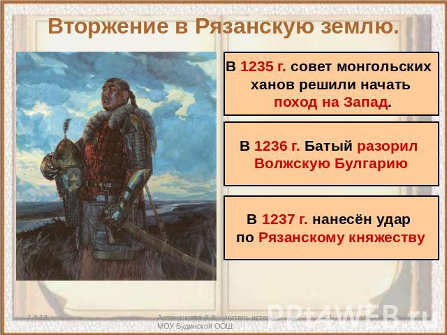 Вторжение в Рязанскую землю. В 1235 г. совет монгольских ханов решили начать поход на Запад В 1236 г. Батый разорил Волжскую Булгарию В 1237 г. нанесён удар по Рязанскому княжеству