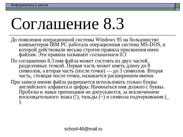Соглашение 8.3 До появления операционной системы Windows 95 на большинстве компьютеров IBM PC работала операционная система MS-DOS, в которой действовали весьма строгие правила присвоения имен файлам. Эти правила называют соглашением 8.3По соглашени…