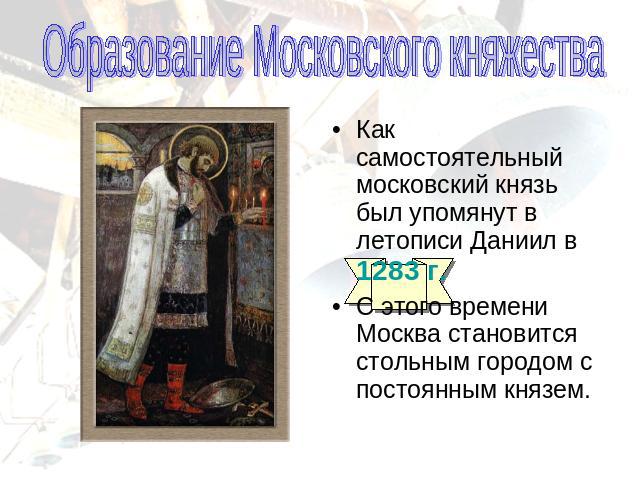 Образование Московского княжестваКак самостоятельный московский князь был упомянут в летописи Даниил в 1283 г.С этого времени Москва становится стольным городом с постоянным князем.