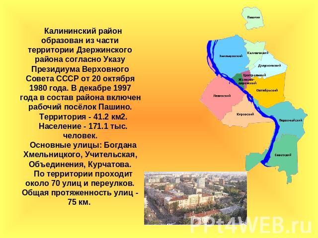 Калининский район образован из части территории Дзержинского района согласно Указу Президиума Верховного Совета СССР от 20 октября 1980 года. В декабре 1997 года в состав района включен рабочий посёлок Пашино.Территория - 41.2 км2.Население - 171.1 …