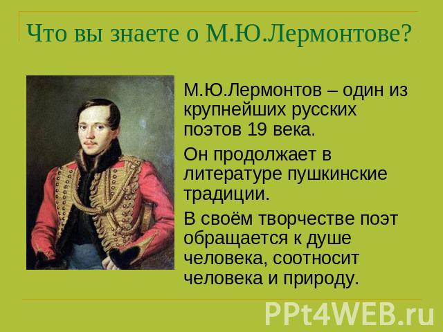 Что вы знаете о М.Ю.Лермонтове? М.Ю.Лермонтов – один из крупнейших русских поэтов 19 века.Он продолжает в литературе пушкинские традиции.В своём творчестве поэт обращается к душе человека, соотносит человека и природу.