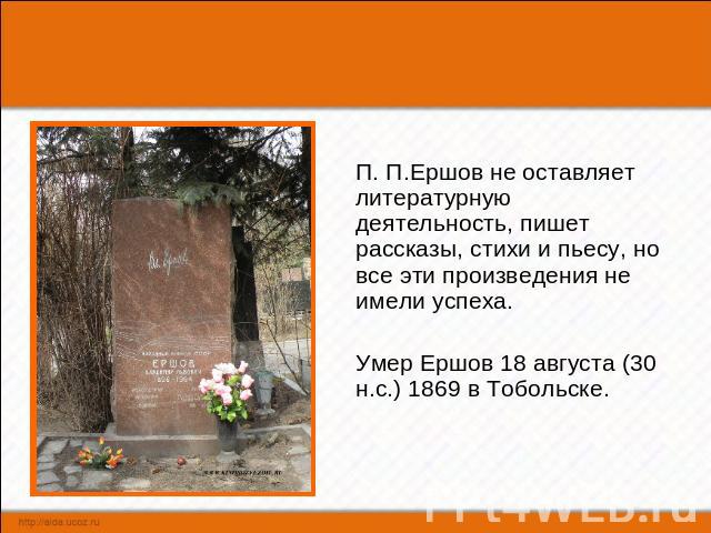 П. П.Ершов не оставляет литературную деятельность, пишет рассказы, стихи и пьесу, но все эти произведения не имели успеха. Умер Ершов 18 августа (30 н.с.) 1869 в Тобольске.