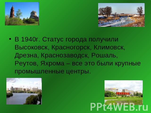 В 1940г. Статус города получили Высоковск, Красногорск, Климовск, Дрезна, Краснозаводск, Рошаль, Реутов, Яхрома – все это были крупные промышленные центры.