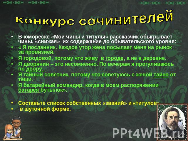 Конкурс сочинителейВ юмореске «Мои чины и титулы» рассказчик обыгрывает чины, «снижая» их содержание до обывательского уровня:« Я посланник. Каждое утор жена посылает меня на рынок за провизией.Я городовой, потому что живу в городе, а не в деревне.Я…