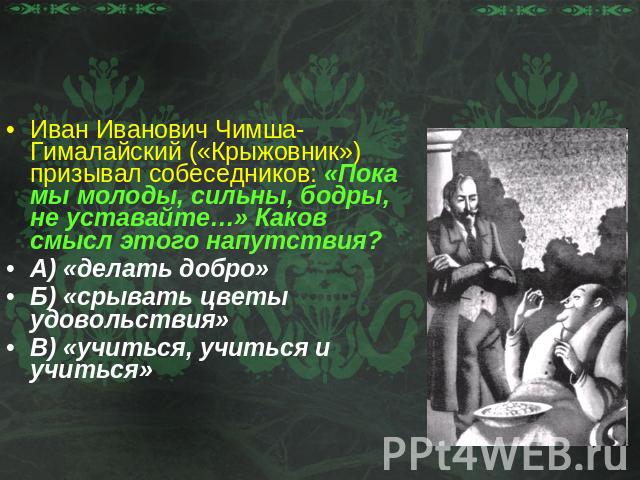 РазминкаИван Иванович Чимша-Гималайский («Крыжовник»)призывал собеседников: «Пока мы молоды, сильны, бодры, не уставайте…» Каков смысл этого напутствия?А) «делать добро»Б) «срывать цветы удовольствия»В) «учиться, учиться и учиться»