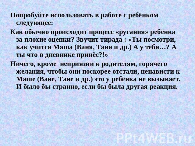 Попробуйте использовать в работе с ребёнком следующее:Как обычно происходит процесс «ругания» ребёнка за плохие оценки? Звучит тирада : «Ты посмотри, как учится Маша (Ваня, Таня и др.) А у тебя…? А ты что в дневнике принёс?!»Ничего, кроме неприязни …