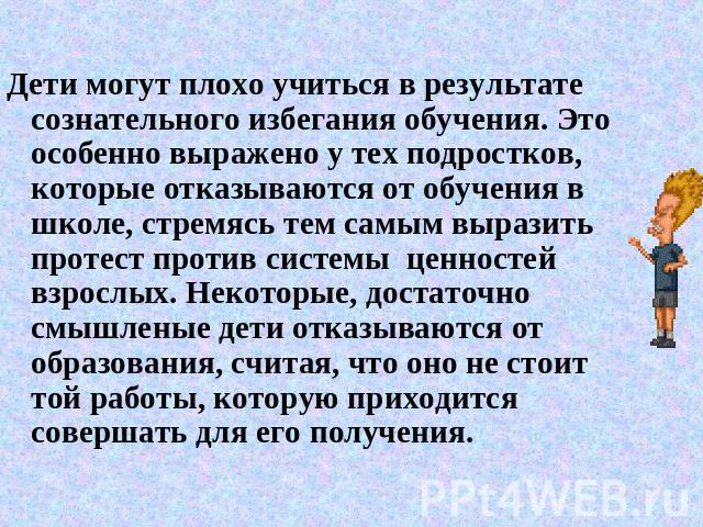 Дети могут плохо учиться в результате сознательного избегания обучения. Это особенно выражено у тех подростков, которые отказываются от обучения в школе, стремясь тем самым выразить протест против системы ценностей взрослых. Некоторые, достаточно см…