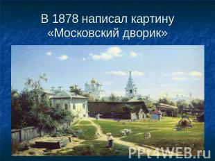 В 1878 написал картину «Московский дворик»