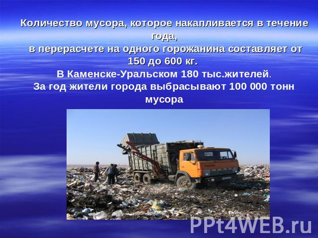 Количество мусора, которое накапливается в течение года, в перерасчете на одного горожанина составляет от 150 до 600 кг. В Каменске-Уральском 180 тыс.жителей.За год жители города выбрасывают 100 000 тонн мусора