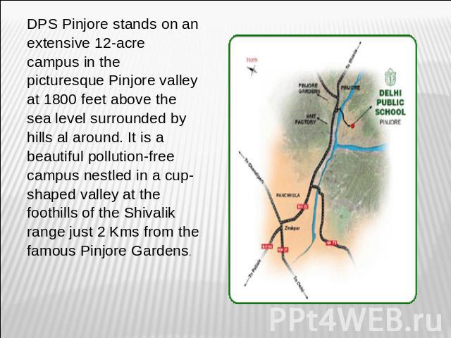 DPS Pinjore stands on an extensive 12-acre campus in the picturesque Pinjore valley at 1800 feet above the sea level surrounded by hills al around. It is a beautiful pollution-free campus nestled in a cup-shaped valley at the foothills of the Shival…