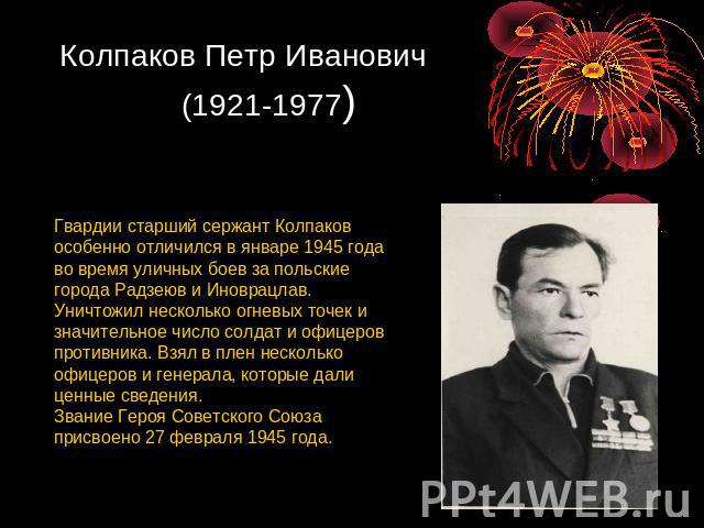 Колпаков Петр Иванович (1921-1977) Гвардии старший сержант Колпаков особенно отличился в январе 1945 года во время уличных боев за польские города Радзеюв и Иноврацлав. Уничтожил несколько огневых точек и значительное число солдат и офицеров противн…