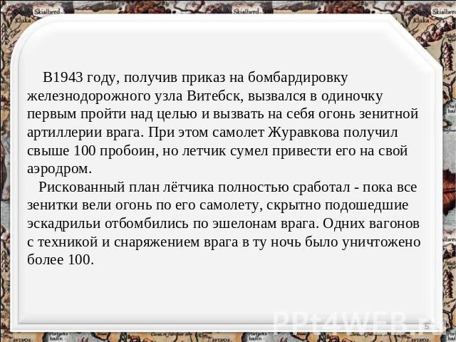 В1943 году, получив приказ на бомбардировку железнодорожного узла Витебск, вызвался в одиночку первым пройти над целью и вызвать на себя огонь зенитной артиллерии врага. При этом самолет Журавкова получил свыше 100 пробоин, но летчик сумел привести …