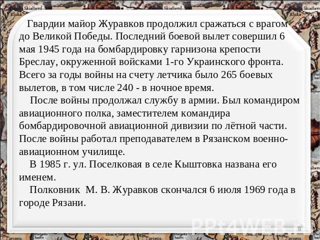 Гвардии майор Журавков продолжил сражаться с врагом до Великой Победы. Последний боевой вылет совершил 6 мая 1945 года на бомбардировку гарнизона крепости Бреслау, окруженной войсками 1-го Украинского фронта. Всего за годы войны на счету летчика был…