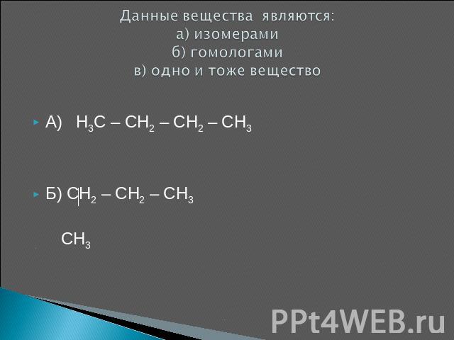 Данные вещества являются: а) изомерамиб) гомологамив) одно и тоже вещество А) H3C – CH2 – CH2 – CH3Б) CH2 – CH2 – CH3 CH3