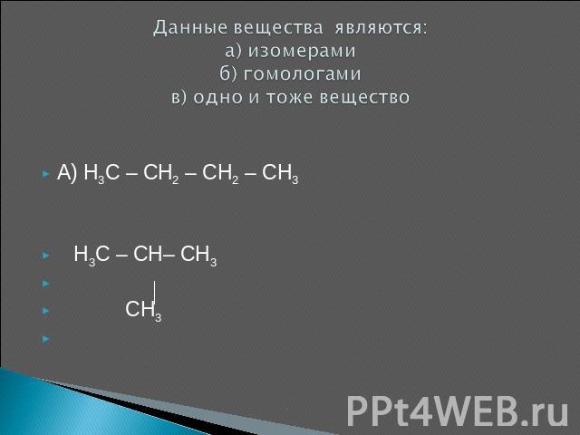Данные вещества являются: а) изомерамиб) гомологамив) одно и тоже вещество A) H3C – CH2 – CH2 – CH3 H3C – CH– CH3 CH3