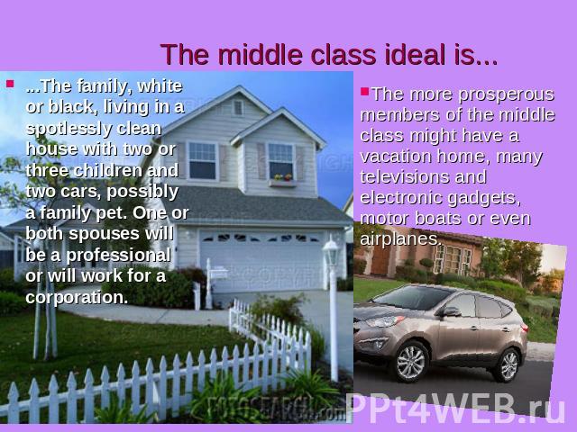 The middle class ideal is... ...The family, white or black, living in a spotlessly clean house with two or three children and two cars, possibly a family pet. One or both spouses will be a professional or will work for a corporation. The more prospe…