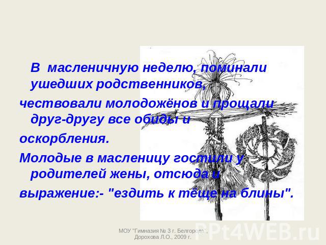 В масленичную неделю, поминали ушедших родственников, чествовали молодожёнов и прощали друг-другу все обиды и оскорбления.Молодые в масленицу гостили у родителей жены, отсюда и выражение:- 