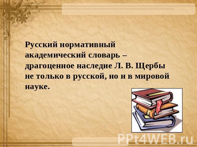 Русский нормативный академический словарь – драгоценное наследие Л. В. Щербы не только в русской, но и в мировой науке.