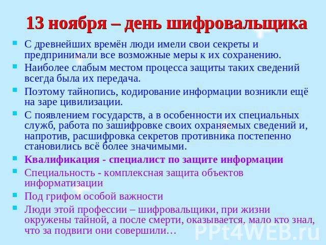 13 ноября – день шифровальщика С древнейших времён люди имели свои секреты и предпринимали все возможные меры к их сохранению. Наиболее слабым местом процесса защиты таких сведений всегда была их передача. Поэтому тайнопись, кодирование информации в…