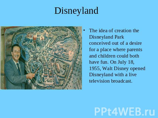 Disneyland The idea of creation the Disneyland Park conceived out of a desire for a place where parents and children could both have fun. On July 18, 1955, Walt Disney opened Disneyland with a live television broadcast.