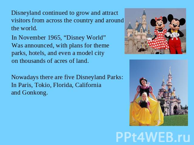 Disneyland continued to grow and attract visitors from across the country and aroundthe world.In November 1965, “Disney World”Was announced, with plans for themeparks, hotels, and even a model city on thousands of acres of land.Nowadays there are fi…