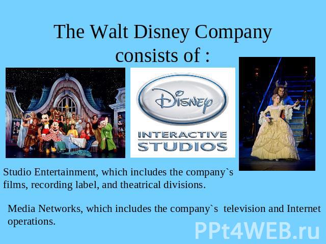 The Walt Disney Company consists of : Studio Entertainment, which includes the company`sfilms, recording label, and theatrical divisions.Media Networks, which includes the company`s television and Internetoperations.