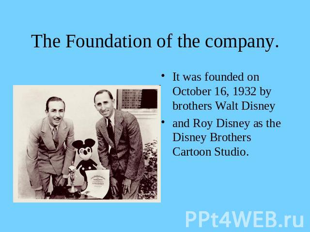 The Foundation of the company. It was founded on October 16, 1932 by brothers Walt Disneyand Roy Disney as the Disney Brothers Cartoon Studio.