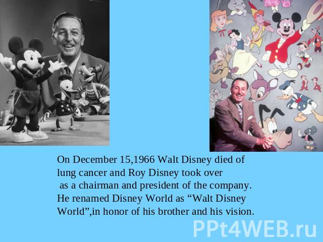 On December 15,1966 Walt Disney died oflung cancer and Roy Disney took over as a chairman and president of the company.He renamed Disney World as “Walt Disney World”,in honor of his brother and his vision.