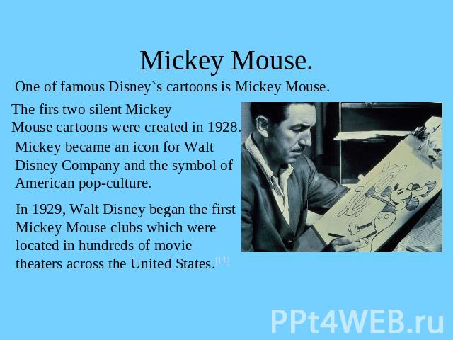 Mickey Mouse. One of famous Disney`s cartoons is Mickey Mouse.The firs two silent Mickey Mouse cartoons were created in 1928. Mickey became an icon for Walt Disney Company and the symbol of American pop-culture.In 1929, Walt Disney began the firstMi…