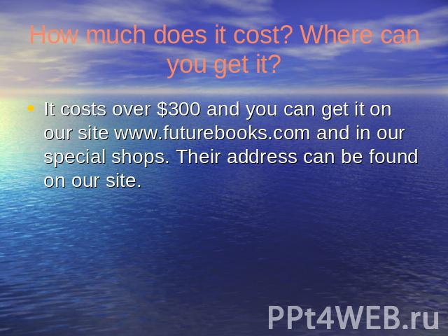 How much does it cost? Where can you get it? It costs over $300 and you can get it on our site www.futurebooks.com and in our special shops. Their address can be found on our site.