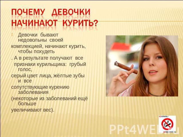 Почему девочки начинают курить? Девочки бывают недовольны своейкомплекцией, начинают курить, чтобы похудеть. А в результате получают все признаки курильщика: грубый голос,серый цвет лица, жёлтые зубы и всесопутствующие курению заболевания(некоторые …