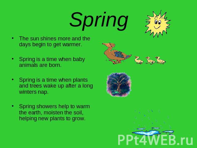 Spring The sun shines more and the days begin to get warmer.Spring is a time when baby animals are born.Spring is a time when plants and trees wake up after a long winters nap.Spring showers help to warm the earth, moisten the soil, helping new plan…
