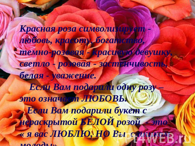 Красная роза символизирует - любовь, красоту, богатство, темно-розовая - красивую девушку, светло - розовая - застенчивость, белая - уважение.     Если Вам подарили одну розу – это означает ЛЮБОВЬ.    Если Вам подарили букет с нераскрытой БЕЛОЙ розо…