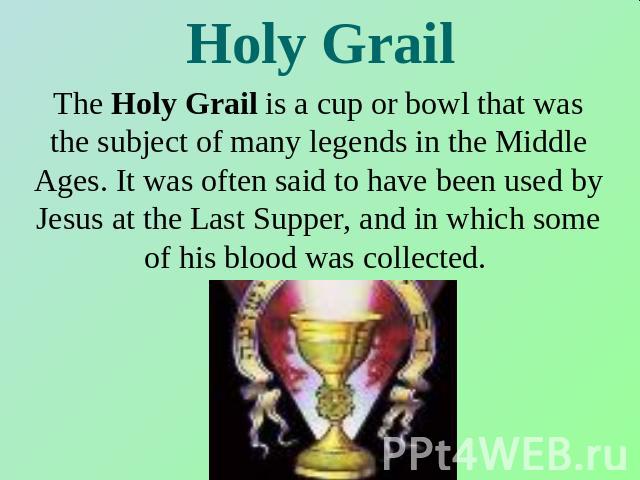Holy Grail The Holy Grail is a cup or bowl that was the subject of many legends in the Middle Ages. It was often said to have been used by Jesus at the Last Supper, and in which some of his blood was collected.
