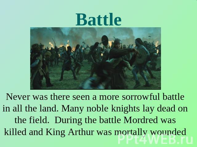 Battle Never was there seen a more sorrowful battle in all the land. Many noble knights lay dead on the field. During the battle Mordred was killed and King Arthur was mortally wounded