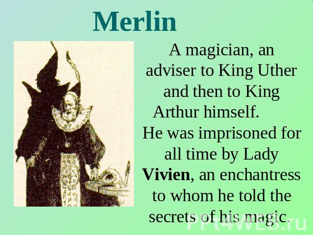 Merlin A magician, an adviser to King Uther and then to King Arthur himself. He was imprisoned for all time by Lady Vivien, an enchantress to whom he told the secrets of his magic.