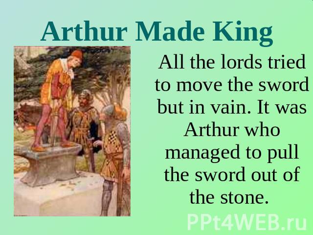 Arthur Made King All the lords tried to move the sword but in vain. It was Arthur who managed to pull the sword out of the stone.