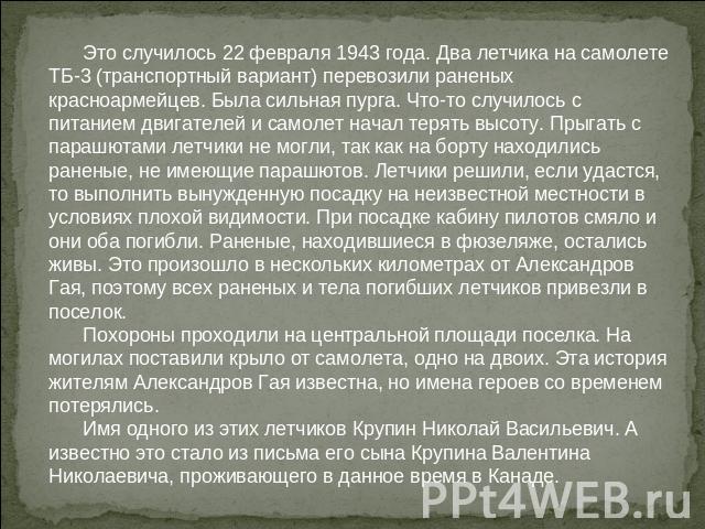 Это случилось 22 февраля 1943 года. Два летчика на самолете ТБ-3 (транспортный вариант) перевозили раненых красноармейцев. Была сильная пурга. Что-то случилось с питанием двигателей и самолет начал терять высоту. Прыгать с парашютами летчики не могл…