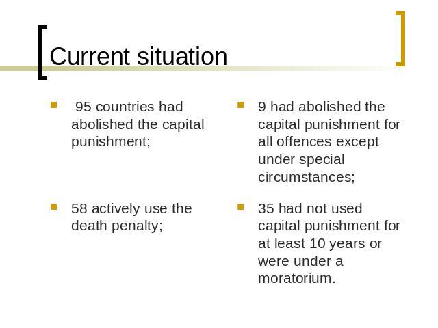 Current situation 95 countries had abolished the capital punishment;58 actively use the death penalty;9 had abolished the capital punishment for all offences except under special circumstances;35 had not used capital punishment for at least 10 years…