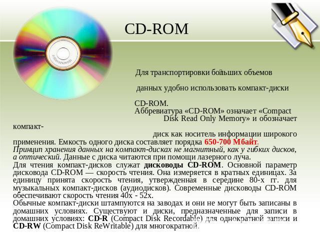 CD-ROM Для транспортировки больших объемов данных удобно использовать компакт-диски CD-ROM. Аббревиатура «CD-ROM» означает «Compact Disk Read Only Memory» и обозначает компакт- диск как носитель информации широкого применения. Емкость одного диска с…