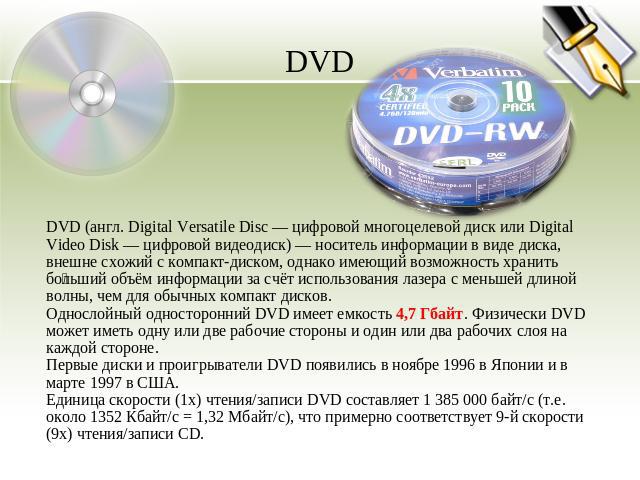 DVD DVD (англ. Digital Versatile Disc — цифровой многоцелевой диск или Digital Video Disk — цифровой видеодиск) — носитель информации в виде диска, внешне схожий с компакт-диском, однако имеющий возможность хранить больший объём информации за счёт и…
