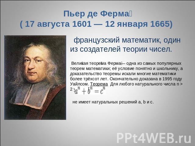 Пьер де Ферма ( 17 августа 1601 — 12 января 1665) французский математик, один из создателей теории чисел. Великая теорема Ферма— одна из самых популярных теорем математики; её условие понятно и школьнику, а доказательство теоремы искали многие матем…