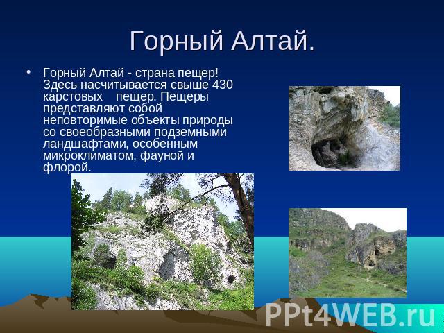 Горный Алтай. Горный Алтай - страна пещер! Здесь насчитывается свыше 430 карстовых    пещер. Пещеры представляют собой неповторимые объекты природы со своеобразными подземными ландшафтами, особенным микроклиматом, фауной и флорой.